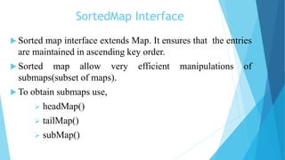 SortedMap Interface
 Sorted map interface extends Map. It ensures that the entries
are maintained in ascending key order.
 Sorted map allow very efficient manipulations of
submaps(subset of maps).
 To obtain submaps use,
 headMap()
 tailMap()
 subMap()
 