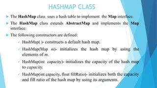 HASHMAP CLASS
 The HashMap class uses a hash table to implement the Map interface.
 The HashMap class extends AbstractMap and implements the Map
interface.
 The following constructors are defined:
 HashMap( )- constructs a default hash map.
 HashMap(Map m)- initializes the hash map by using the
elements of m.
 HashMap(int capacity)- initializes the capacity of the hash map
to capacity.
 HashMap(int capacity, float fillRatio)- initializes both the capacity
and fill ratio of the hash map by using its arguments.
 