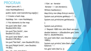 PROGRAM
import java.util.*;
class HashMapDemo {
public static void main(String args[]) {
// Create a hash map.
HashMap hm = new HashMap();
// Put elements to the map
hm.put("John Doe", new
Double(3434.34));
hm.put("Tom Smith", new
Double(123.22));
hm.put("Jane Baker", new
Double(1378.00));
hm.put("Tod Hall", new Double(99.22));
hm.put("Ralph Smith", new Double(-
19.08));
//Get an iterator
Iterator i = set.Iterator();
While(i.hasNext()) {
Map.Entry me=(Map.Entry)i.next();
System.out.print(me.getKey() + ": ");
System.out.println(me.getValue());
}
System.out.println();
// Deposit 1000 into John Doe's account.
double balance = ((Double)hm.get("John
Doe")) .doubleValue();
hm.put("John Doe",new Double( balance +
1000));
System.out.println("John Doe's new
balance: " +
hm.get("John Doe")); }}
 