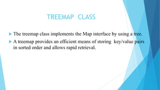 TREEMAP CLASS
 The treemap class implements the Map interface by using a tree.
 A treemap provides an efficient means of storing key/value pairs
in sorted order and allows rapid retrieval.
 