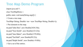 Tree Map Demo Program
import java.util.*;
class TreeMapDemo {
public static void main(String args[]) {
// Create a tree map.
TreeMap<String, Double> tm = new TreeMap<String, Double>();
// Put elements to the map.
tm.put("John Doe", new Double(3434.34));
tm.put("Tom Smith", new Double(123.22));
tm.put("Jane Baker", new Double(1378.00));
tm.put("Tod Hall", new Double(99.22));
tm.put("Ralph Smith", new Double(-19.08));
// Get a set of the entries.
 
