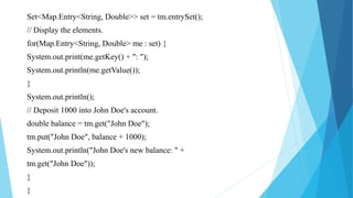 Set<Map.Entry<String, Double>> set = tm.entrySet();
// Display the elements.
for(Map.Entry<String, Double> me : set) {
System.out.print(me.getKey() + ": ");
System.out.println(me.getValue());
}
System.out.println();
// Deposit 1000 into John Doe's account.
double balance = tm.get("John Doe");
tm.put("John Doe", balance + 1000);
System.out.println("John Doe's new balance: " +
tm.get("John Doe"));
}
}
 