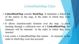 LinkedHashMap Class
 LinkedHashMap extends HashMap. It maintains a linked list
of the entries in the map, in the order in which they were
inserted.
 It allows insertion-order iteration over the map. i.e.,when
iterating through a collection-view of a LinkedHashMap, the
elements will be returned in the order in which they were
inserted.
 Can create a LinkedHashMap that returns its elements in the
order in which they were last accessed
 