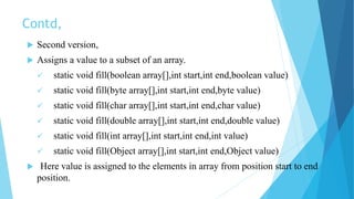 Contd,
 Second version,
 Assigns a value to a subset of an array.
 static void fill(boolean array[],int start,int end,boolean value)
 static void fill(byte array[],int start,int end,byte value)
 static void fill(char array[],int start,int end,char value)
 static void fill(double array[],int start,int end,double value)
 static void fill(int array[],int start,int end,int value)
 static void fill(Object array[],int start,int end,Object value)
 Here value is assigned to the elements in array from position start to end
position.
 