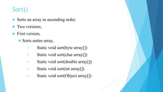 Sort()
 Sorts an array in ascending order.
 Two versions,
 First version,
 Sorts entire array,
 Static void sort(byte array[])
 Static void sort(char array[])
 Static void sort(double array[])
 Static void sort(int array[])
 Static void sort(Object array[])
 