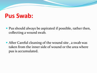 Pus Swab:
 Pus should always be aspirated if possible, rather then,
collecting a wound swab.
 After Careful cleaning of the wound site , a swab was
taken from the inner side of wound or the area where
pus is accumulated.
 
