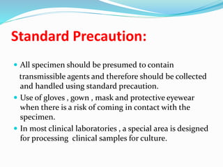 Standard Precaution:
 All specimen should be presumed to contain
transmissible agents and therefore should be collected
and handled using standard precaution.
 Use of gloves , gown , mask and protective eyewear
when there is a risk of coming in contact with the
specimen.
 In most clinical laboratories , a special area is designed
for processing clinical samples for culture.
 