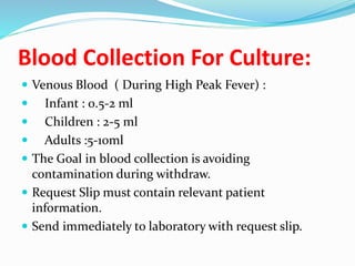 Blood Collection For Culture:
 Venous Blood ( During High Peak Fever) :
 Infant : 0.5-2 ml
 Children : 2-5 ml
 Adults :5-10ml
 The Goal in blood collection is avoiding
contamination during withdraw.
 Request Slip must contain relevant patient
information.
 Send immediately to laboratory with request slip.
 