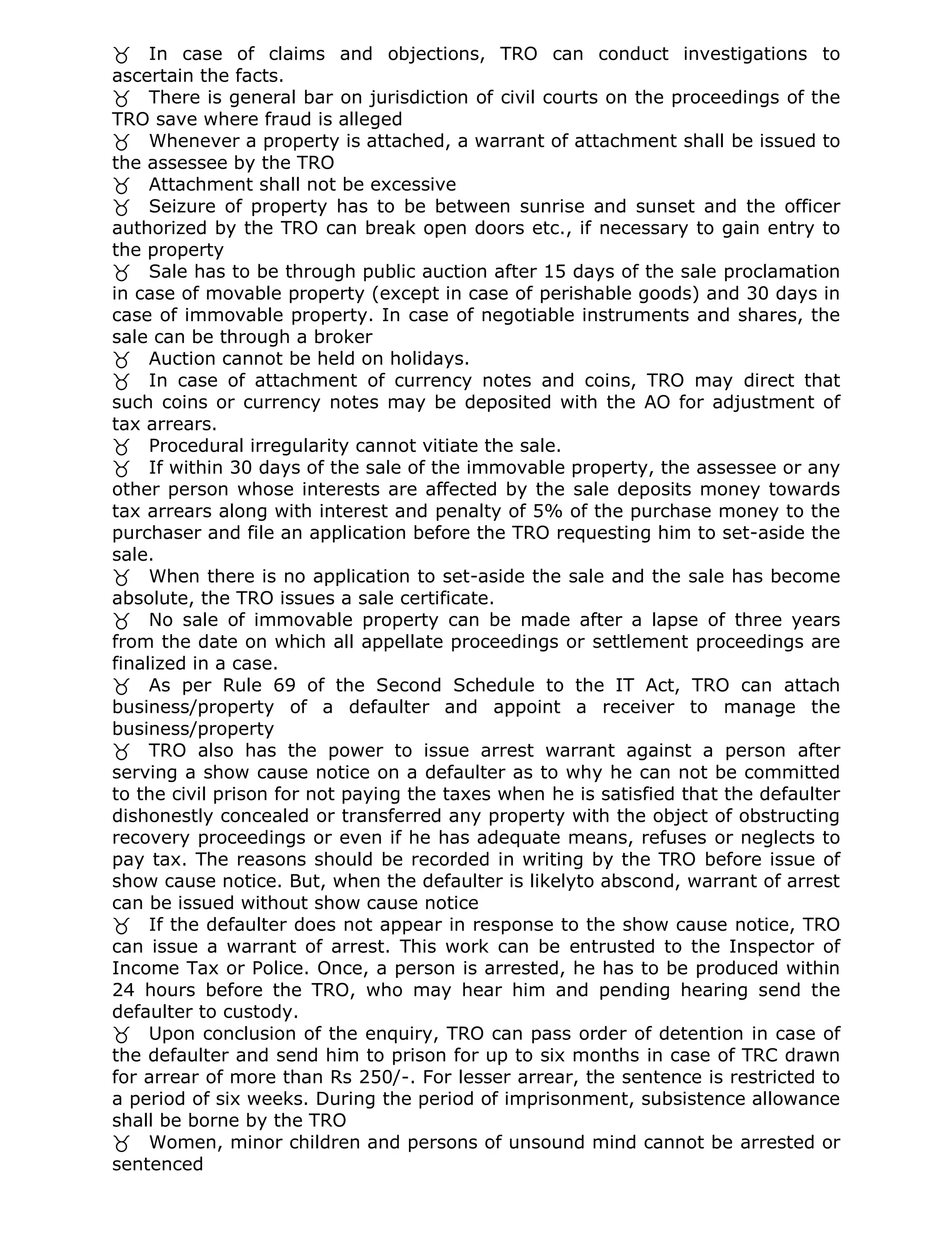 In case of claims and objections, TRO can conduct investigations to
ascertain the facts.
There is general bar on jurisdiction of civil courts on the proceedings of the
TRO save where fraud is alleged
Whenever a property is attached, a warrant of attachment shall be issued to
the assessee by the TRO
Attachment shall not be excessive
Seizure of property has to be between sunrise and sunset and the officer
authorized by the TRO can break open doors etc., if necessary to gain entry to
the property
Sale has to be through public auction after 15 days of the sale proclamation
in case of movable property (except in case of perishable goods) and 30 days in
case of immovable property. In case of negotiable instruments and shares, the
sale can be through a broker
Auction cannot be held on holidays.
In case of attachment of currency notes and coins, TRO may direct that
such coins or currency notes may be deposited with the AO for adjustment of
tax arrears.
Procedural irregularity cannot vitiate the sale.
If within 30 days of the sale of the immovable property, the assessee or any
other person whose interests are affected by the sale deposits money towards
tax arrears along with interest and penalty of 5% of the purchase money to the
purchaser and file an application before the TRO requesting him to set-aside the
sale.
When there is no application to set-aside the sale and the sale has become
absolute, the TRO issues a sale certificate.
No sale of immovable property can be made after a lapse of three years
from the date on which all appellate proceedings or settlement proceedings are
finalized in a case.
As per Rule 69 of the Second Schedule to the IT Act, TRO can attach
business/property of a defaulter and appoint a receiver to manage the
business/property
TRO also has the power to issue arrest warrant against a person after
serving a show cause notice on a defaulter as to why he can not be committed
to the civil prison for not paying the taxes when he is satisfied that the defaulter
dishonestly concealed or transferred any property with the object of obstructing
recovery proceedings or even if he has adequate means, refuses or neglects to
pay tax. The reasons should be recorded in writing by the TRO before issue of
show cause notice. But, when the defaulter is likelyto abscond, warrant of arrest
can be issued without show cause notice
If the defaulter does not appear in response to the show cause notice, TRO
can issue a warrant of arrest. This work can be entrusted to the Inspector of
Income Tax or Police. Once, a person is arrested, he has to be produced within
24 hours before the TRO, who may hear him and pending hearing send the
defaulter to custody.
Upon conclusion of the enquiry, TRO can pass order of detention in case of
the defaulter and send him to prison for up to six months in case of TRC drawn
for arrear of more than Rs 250/-. For lesser arrear, the sentence is restricted to
a period of six weeks. During the period of imprisonment, subsistence allowance
shall be borne by the TRO
Women, minor children and persons of unsound mind cannot be arrested or
sentenced
 