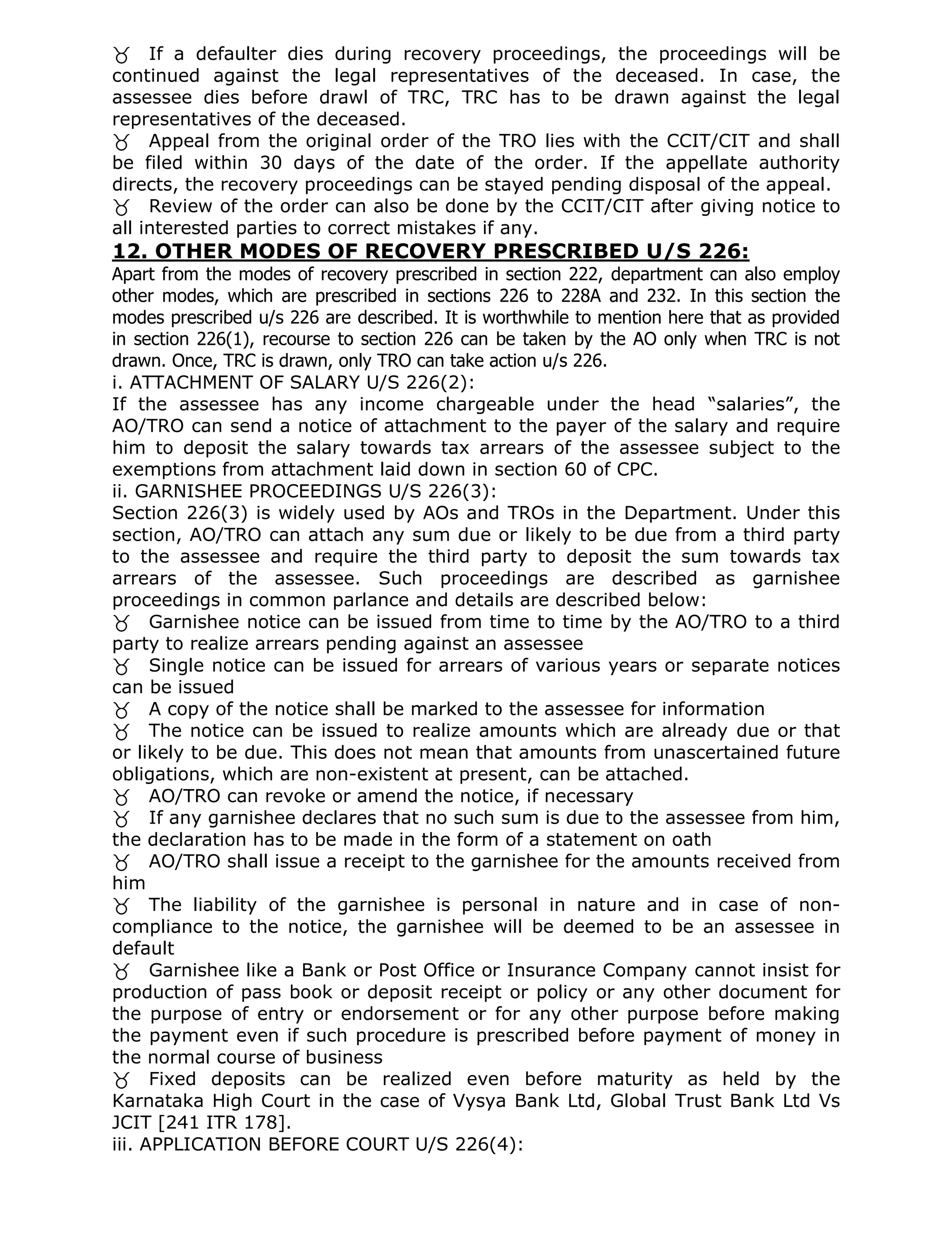 If a defaulter dies during recovery proceedings, the proceedings will be
continued against the legal representatives of the deceased. In case, the
assessee dies before drawl of TRC, TRC has to be drawn against the legal
representatives of the deceased.
Appeal from the original order of the TRO lies with the CCIT/CIT and shall
be filed within 30 days of the date of the order. If the appellate authority
directs, the recovery proceedings can be stayed pending disposal of the appeal.
Review of the order can also be done by the CCIT/CIT after giving notice to
all interested parties to correct mistakes if any.
12. OTHER MODES OF RECOVERY PRESCRIBED U/S 226:
Apart from the modes of recovery prescribed in section 222, department can also employ
other modes, which are prescribed in sections 226 to 228A and 232. In this section the
modes prescribed u/s 226 are described. It is worthwhile to mention here that as provided
in section 226(1), recourse to section 226 can be taken by the AO only when TRC is not
drawn. Once, TRC is drawn, only TRO can take action u/s 226.
i. ATTACHMENT OF SALARY U/S 226(2):
If the assessee has any income chargeable under the head “salaries”, the
AO/TRO can send a notice of attachment to the payer of the salary and require
him to deposit the salary towards tax arrears of the assessee subject to the
exemptions from attachment laid down in section 60 of CPC.
ii. GARNISHEE PROCEEDINGS U/S 226(3):
Section 226(3) is widely used by AOs and TROs in the Department. Under this
section, AO/TRO can attach any sum due or likely to be due from a third party
to the assessee and require the third party to deposit the sum towards tax
arrears of the assessee. Such proceedings are described as garnishee
proceedings in common parlance and details are described below:
Garnishee notice can be issued from time to time by the AO/TRO to a third
party to realize arrears pending against an assessee
Single notice can be issued for arrears of various years or separate notices
can be issued
A copy of the notice shall be marked to the assessee for information
The notice can be issued to realize amounts which are already due or that
or likely to be due. This does not mean that amounts from unascertained future
obligations, which are non-existent at present, can be attached.
AO/TRO can revoke or amend the notice, if necessary
If any garnishee declares that no such sum is due to the assessee from him,
the declaration has to be made in the form of a statement on oath
AO/TRO shall issue a receipt to the garnishee for the amounts received from
him
The liability of the garnishee is personal in nature and in case of non-
compliance to the notice, the garnishee will be deemed to be an assessee in
default
Garnishee like a Bank or Post Office or Insurance Company cannot insist for
production of pass book or deposit receipt or policy or any other document for
the purpose of entry or endorsement or for any other purpose before making
the payment even if such procedure is prescribed before payment of money in
the normal course of business
Fixed deposits can be realized even before maturity as held by the
Karnataka High Court in the case of Vysya Bank Ltd, Global Trust Bank Ltd Vs
JCIT [241 ITR 178].
iii. APPLICATION BEFORE COURT U/S 226(4):
 