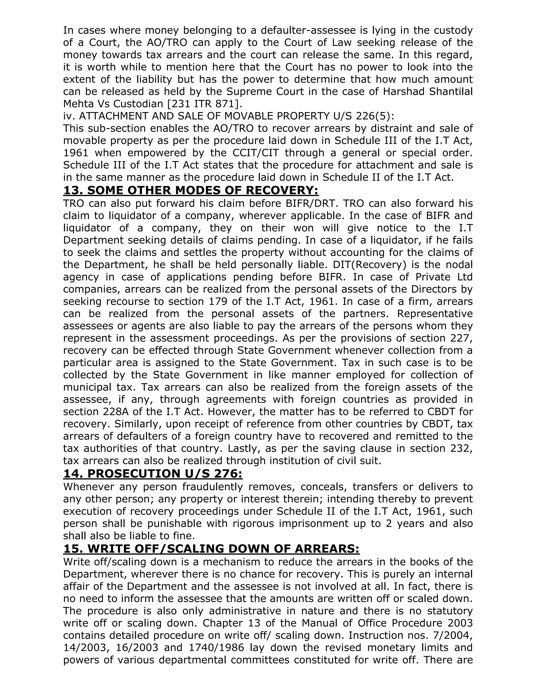 In cases where money belonging to a defaulter-assessee is lying in the custody
of a Court, the AO/TRO can apply to the Court of Law seeking release of the
money towards tax arrears and the court can release the same. In this regard,
it is worth while to mention here that the Court has no power to look into the
extent of the liability but has the power to determine that how much amount
can be released as held by the Supreme Court in the case of Harshad Shantilal
Mehta Vs Custodian [231 ITR 871].
iv. ATTACHMENT AND SALE OF MOVABLE PROPERTY U/S 226(5):
This sub-section enables the AO/TRO to recover arrears by distraint and sale of
movable property as per the procedure laid down in Schedule III of the I.T Act,
1961 when empowered by the CCIT/CIT through a general or special order.
Schedule III of the I.T Act states that the procedure for attachment and sale is
in the same manner as the procedure laid down in Schedule II of the I.T Act.
13. SOME OTHER MODES OF RECOVERY:
TRO can also put forward his claim before BIFR/DRT. TRO can also forward his
claim to liquidator of a company, wherever applicable. In the case of BIFR and
liquidator of a company, they on their won will give notice to the I.T
Department seeking details of claims pending. In case of a liquidator, if he fails
to seek the claims and settles the property without accounting for the claims of
the Department, he shall be held personally liable. DIT(Recovery) is the nodal
agency in case of applications pending before BIFR. In case of Private Ltd
companies, arrears can be realized from the personal assets of the Directors by
seeking recourse to section 179 of the I.T Act, 1961. In case of a firm, arrears
can be realized from the personal assets of the partners. Representative
assessees or agents are also liable to pay the arrears of the persons whom they
represent in the assessment proceedings. As per the provisions of section 227,
recovery can be effected through State Government whenever collection from a
particular area is assigned to the State Government. Tax in such case is to be
collected by the State Government in like manner employed for collection of
municipal tax. Tax arrears can also be realized from the foreign assets of the
assessee, if any, through agreements with foreign countries as provided in
section 228A of the I.T Act. However, the matter has to be referred to CBDT for
recovery. Similarly, upon receipt of reference from other countries by CBDT, tax
arrears of defaulters of a foreign country have to recovered and remitted to the
tax authorities of that country. Lastly, as per the saving clause in section 232,
tax arrears can also be realized through institution of civil suit.
14. PROSECUTION U/S 276:
Whenever any person fraudulently removes, conceals, transfers or delivers to
any other person; any property or interest therein; intending thereby to prevent
execution of recovery proceedings under Schedule II of the I.T Act, 1961, such
person shall be punishable with rigorous imprisonment up to 2 years and also
shall also be liable to fine.
15. WRITE OFF/SCALING DOWN OF ARREARS:
Write off/scaling down is a mechanism to reduce the arrears in the books of the
Department, wherever there is no chance for recovery. This is purely an internal
affair of the Department and the assessee is not involved at all. In fact, there is
no need to inform the assessee that the amounts are written off or scaled down.
The procedure is also only administrative in nature and there is no statutory
write off or scaling down. Chapter 13 of the Manual of Office Procedure 2003
contains detailed procedure on write off/ scaling down. Instruction nos. 7/2004,
14/2003, 16/2003 and 1740/1986 lay down the revised monetary limits and
powers of various departmental committees constituted for write off. There are
 