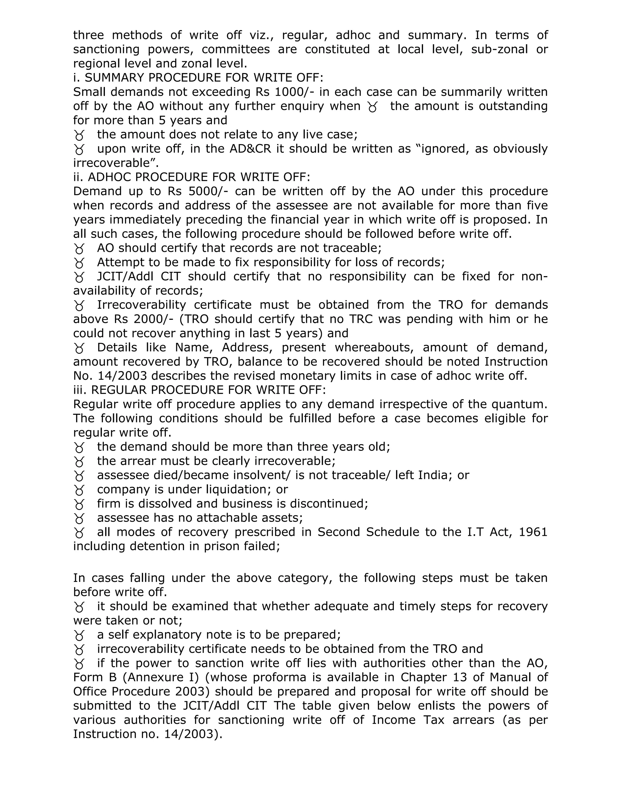 three methods of write off viz., regular, adhoc and summary. In terms of
sanctioning powers, committees are constituted at local level, sub-zonal or
regional level and zonal level.
i. SUMMARY PROCEDURE FOR WRITE OFF:
Small demands not exceeding Rs 1000/- in each case can be summarily written
off by the AO without any further enquiry when the amount is outstanding
for more than 5 years and
the amount does not relate to any live case;
upon write off, in the AD&CR it should be written as “ignored, as obviously
irrecoverable”.
ii. ADHOC PROCEDURE FOR WRITE OFF:
Demand up to Rs 5000/- can be written off by the AO under this procedure
when records and address of the assessee are not available for more than five
years immediately preceding the financial year in which write off is proposed. In
all such cases, the following procedure should be followed before write off.
AO should certify that records are not traceable;
Attempt to be made to fix responsibility for loss of records;
JCIT/Addl CIT should certify that no responsibility can be fixed for non-
availability of records;
Irrecoverability certificate must be obtained from the TRO for demands
above Rs 2000/- (TRO should certify that no TRC was pending with him or he
could not recover anything in last 5 years) and
Details like Name, Address, present whereabouts, amount of demand,
amount recovered by TRO, balance to be recovered should be noted Instruction
No. 14/2003 describes the revised monetary limits in case of adhoc write off.
iii. REGULAR PROCEDURE FOR WRITE OFF:
Regular write off procedure applies to any demand irrespective of the quantum.
The following conditions should be fulfilled before a case becomes eligible for
regular write off.
the demand should be more than three years old;
the arrear must be clearly irrecoverable;
assessee died/became insolvent/ is not traceable/ left India; or
company is under liquidation; or
firm is dissolved and business is discontinued;
assessee has no attachable assets;
all modes of recovery prescribed in Second Schedule to the I.T Act, 1961
including detention in prison failed;

In cases falling under the above category, the following steps must be taken
before write off.
it should be examined that whether adequate and timely steps for recovery
were taken or not;
a self explanatory note is to be prepared;
irrecoverability certificate needs to be obtained from the TRO and
if the power to sanction write off lies with authorities other than the AO,
Form B (Annexure I) (whose proforma is available in Chapter 13 of Manual of
Office Procedure 2003) should be prepared and proposal for write off should be
submitted to the JCIT/Addl CIT The table given below enlists the powers of
various authorities for sanctioning write off of Income Tax arrears (as per
Instruction no. 14/2003).
 