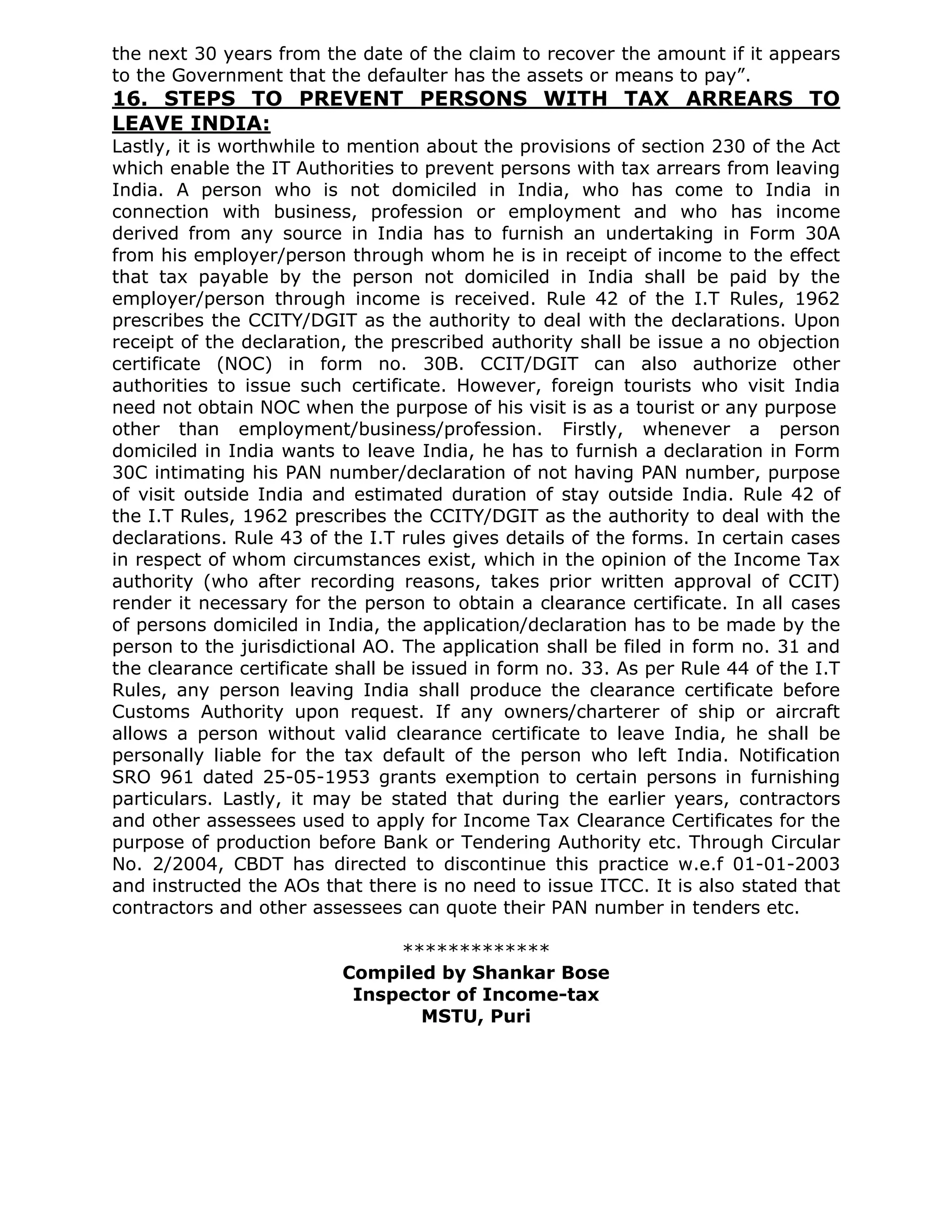the next 30 years from the date of the claim to recover the amount if it appears
to the Government that the defaulter has the assets or means to pay”.
16. STEPS TO PREVENT PERSONS WITH TAX ARREARS TO
LEAVE INDIA:
Lastly, it is worthwhile to mention about the provisions of section 230 of the Act
which enable the IT Authorities to prevent persons with tax arrears from leaving
India. A person who is not domiciled in India, who has come to India in
connection with business, profession or employment and who has income
derived from any source in India has to furnish an undertaking in Form 30A
from his employer/person through whom he is in receipt of income to the effect
that tax payable by the person not domiciled in India shall be paid by the
employer/person through income is received. Rule 42 of the I.T Rules, 1962
prescribes the CCITY/DGIT as the authority to deal with the declarations. Upon
receipt of the declaration, the prescribed authority shall be issue a no objection
certificate (NOC) in form no. 30B. CCIT/DGIT can also authorize other
authorities to issue such certificate. However, foreign tourists who visit India
need not obtain NOC when the purpose of his visit is as a tourist or any purpose
other than employment/business/profession. Firstly, whenever a person
domiciled in India wants to leave India, he has to furnish a declaration in Form
30C intimating his PAN number/declaration of not having PAN number, purpose
of visit outside India and estimated duration of stay outside India. Rule 42 of
the I.T Rules, 1962 prescribes the CCITY/DGIT as the authority to deal with the
declarations. Rule 43 of the I.T rules gives details of the forms. In certain cases
in respect of whom circumstances exist, which in the opinion of the Income Tax
authority (who after recording reasons, takes prior written approval of CCIT)
render it necessary for the person to obtain a clearance certificate. In all cases
of persons domiciled in India, the application/declaration has to be made by the
person to the jurisdictional AO. The application shall be filed in form no. 31 and
the clearance certificate shall be issued in form no. 33. As per Rule 44 of the I.T
Rules, any person leaving India shall produce the clearance certificate before
Customs Authority upon request. If any owners/charterer of ship or aircraft
allows a person without valid clearance certificate to leave India, he shall be
personally liable for the tax default of the person who left India. Notification
SRO 961 dated 25-05-1953 grants exemption to certain persons in furnishing
particulars. Lastly, it may be stated that during the earlier years, contractors
and other assessees used to apply for Income Tax Clearance Certificates for the
purpose of production before Bank or Tendering Authority etc. Through Circular
No. 2/2004, CBDT has directed to discontinue this practice w.e.f 01-01-2003
and instructed the AOs that there is no need to issue ITCC. It is also stated that
contractors and other assessees can quote their PAN number in tenders etc.

                               *************
                          Compiled by Shankar Bose
                           Inspector of Income-tax
                                 MSTU, Puri
 