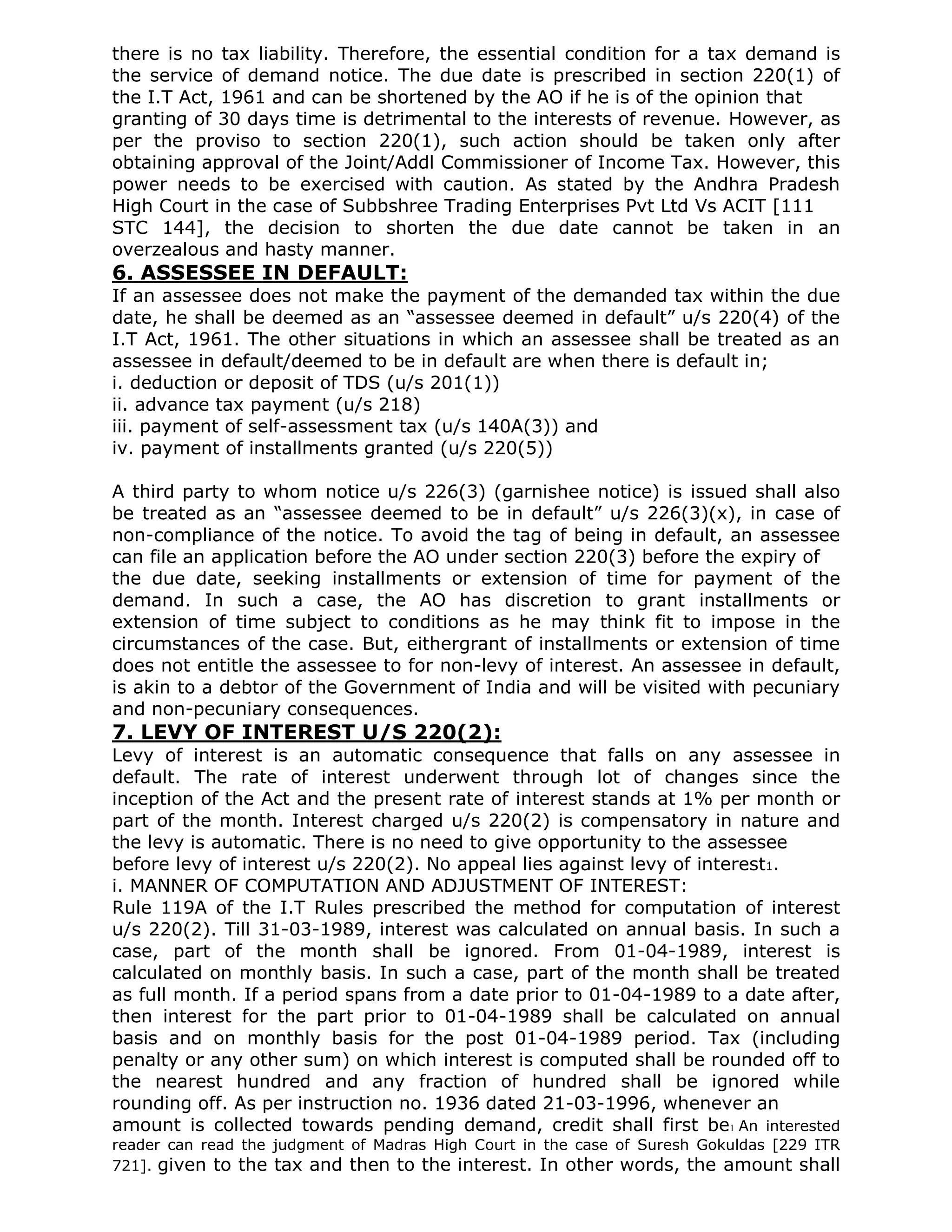 there is no tax liability. Therefore, the essential condition for a tax demand is
the service of demand notice. The due date is prescribed in section 220(1) of
the I.T Act, 1961 and can be shortened by the AO if he is of the opinion that
granting of 30 days time is detrimental to the interests of revenue. However, as
per the proviso to section 220(1), such action should be taken only after
obtaining approval of the Joint/Addl Commissioner of Income Tax. However, this
power needs to be exercised with caution. As stated by the Andhra Pradesh
High Court in the case of Subbshree Trading Enterprises Pvt Ltd Vs ACIT [111
STC 144], the decision to shorten the due date cannot be taken in an
overzealous and hasty manner.
6. ASSESSEE IN DEFAULT:
If an assessee does not make the payment of the demanded tax within the due
date, he shall be deemed as an “assessee deemed in default” u/s 220(4) of the
I.T Act, 1961. The other situations in which an assessee shall be treated as an
assessee in default/deemed to be in default are when there is default in;
i. deduction or deposit of TDS (u/s 201(1))
ii. advance tax payment (u/s 218)
iii. payment of self-assessment tax (u/s 140A(3)) and
iv. payment of installments granted (u/s 220(5))

A third party to whom notice u/s 226(3) (garnishee notice) is issued shall also
be treated as an “assessee deemed to be in default” u/s 226(3)(x), in case of
non-compliance of the notice. To avoid the tag of being in default, an assessee
can file an application before the AO under section 220(3) before the expiry of
the due date, seeking installments or extension of time for payment of the
demand. In such a case, the AO has discretion to grant installments or
extension of time subject to conditions as he may think fit to impose in the
circumstances of the case. But, eithergrant of installments or extension of time
does not entitle the assessee to for non-levy of interest. An assessee in default,
is akin to a debtor of the Government of India and will be visited with pecuniary
and non-pecuniary consequences.
7. LEVY OF INTEREST U/S 220(2):
Levy of interest is an automatic consequence that falls on any assessee in
default. The rate of interest underwent through lot of changes since the
inception of the Act and the present rate of interest stands at 1% per month or
part of the month. Interest charged u/s 220(2) is compensatory in nature and
the levy is automatic. There is no need to give opportunity to the assessee
before levy of interest u/s 220(2). No appeal lies against levy of interest1.
i. MANNER OF COMPUTATION AND ADJUSTMENT OF INTEREST:
Rule 119A of the I.T Rules prescribed the method for computation of interest
u/s 220(2). Till 31-03-1989, interest was calculated on annual basis. In such a
case, part of the month shall be ignored. From 01-04-1989, interest is
calculated on monthly basis. In such a case, part of the month shall be treated
as full month. If a period spans from a date prior to 01-04-1989 to a date after,
then interest for the part prior to 01-04-1989 shall be calculated on annual
basis and on monthly basis for the post 01-04-1989 period. Tax (including
penalty or any other sum) on which interest is computed shall be rounded off to
the nearest hundred and any fraction of hundred shall be ignored while
rounding off. As per instruction no. 1936 dated 21-03-1996, whenever an
amount is collected towards pending demand, credit shall first be1 An interested
reader can read the judgment of Madras High Court in the case of Suresh Gokuldas [229 ITR
721]. given to the tax and then to the interest. In other words, the amount shall
 