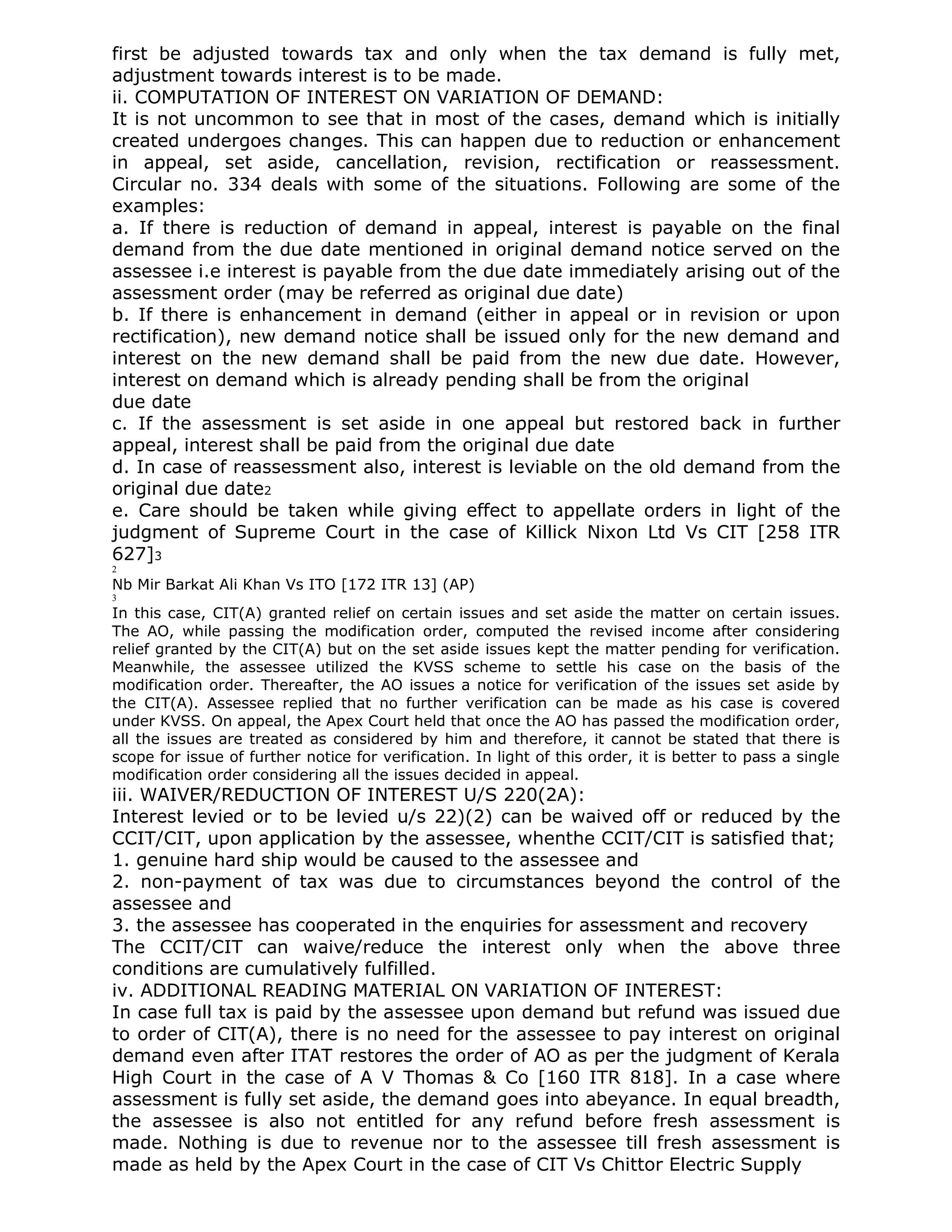 first be adjusted towards tax and only when the tax demand is fully met,
adjustment towards interest is to be made.
ii. COMPUTATION OF INTEREST ON VARIATION OF DEMAND:
It is not uncommon to see that in most of the cases, demand which is initially
created undergoes changes. This can happen due to reduction or enhancement
in appeal, set aside, cancellation, revision, rectification or reassessment.
Circular no. 334 deals with some of the situations. Following are some of the
examples:
a. If there is reduction of demand in appeal, interest is payable on the final
demand from the due date mentioned in original demand notice served on the
assessee i.e interest is payable from the due date immediately arising out of the
assessment order (may be referred as original due date)
b. If there is enhancement in demand (either in appeal or in revision or upon
rectification), new demand notice shall be issued only for the new demand and
interest on the new demand shall be paid from the new due date. However,
interest on demand which is already pending shall be from the original
due date
c. If the assessment is set aside in one appeal but restored back in further
appeal, interest shall be paid from the original due date
d. In case of reassessment also, interest is leviable on the old demand from the
original due date2
e. Care should be taken while giving effect to appellate orders in light of the
judgment of Supreme Court in the case of Killick Nixon Ltd Vs CIT [258 ITR
627]3
2
Nb Mir Barkat Ali Khan Vs ITO [172 ITR 13] (AP)
3
In this case, CIT(A) granted relief on certain issues and set aside the matter on certain issues.
The AO, while passing the modification order, computed the revised income after considering
relief granted by the CIT(A) but on the set aside issues kept the matter pending for verification.
Meanwhile, the assessee utilized the KVSS scheme to settle his case on the basis of the
modification order. Thereafter, the AO issues a notice for verification of the issues set aside by
the CIT(A). Assessee replied that no further verification can be made as his case is covered
under KVSS. On appeal, the Apex Court held that once the AO has passed the modification order,
all the issues are treated as considered by him and therefore, it cannot be stated that there is
scope for issue of further notice for verification. In light of this order, it is better to pass a single
modification order considering all the issues decided in appeal.
iii. WAIVER/REDUCTION OF INTEREST U/S 220(2A):
Interest levied or to be levied u/s 22)(2) can be waived off or reduced by the
CCIT/CIT, upon application by the assessee, whenthe CCIT/CIT is satisfied that;
1. genuine hard ship would be caused to the assessee and
2. non-payment of tax was due to circumstances beyond the control of the
assessee and
3. the assessee has cooperated in the enquiries for assessment and recovery
The CCIT/CIT can waive/reduce the interest only when the above three
conditions are cumulatively fulfilled.
iv. ADDITIONAL READING MATERIAL ON VARIATION OF INTEREST:
In case full tax is paid by the assessee upon demand but refund was issued due
to order of CIT(A), there is no need for the assessee to pay interest on original
demand even after ITAT restores the order of AO as per the judgment of Kerala
High Court in the case of A V Thomas & Co [160 ITR 818]. In a case where
assessment is fully set aside, the demand goes into abeyance. In equal breadth,
the assessee is also not entitled for any refund before fresh assessment is
made. Nothing is due to revenue nor to the assessee till fresh assessment is
made as held by the Apex Court in the case of CIT Vs Chittor Electric Supply
 