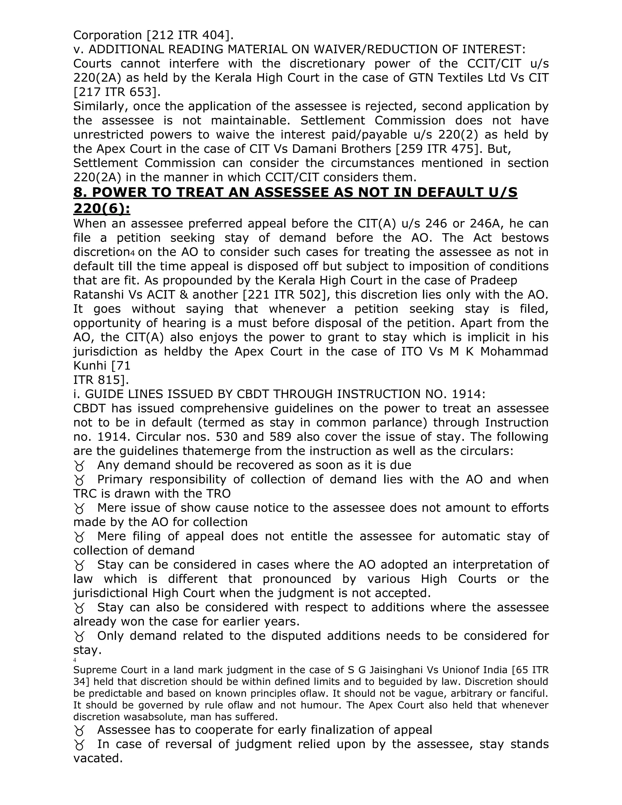 Corporation [212 ITR 404].
v. ADDITIONAL READING MATERIAL ON WAIVER/REDUCTION OF INTEREST:
Courts cannot interfere with the discretionary power of the CCIT/CIT u/s
220(2A) as held by the Kerala High Court in the case of GTN Textiles Ltd Vs CIT
[217 ITR 653].
Similarly, once the application of the assessee is rejected, second application by
the assessee is not maintainable. Settlement Commission does not have
unrestricted powers to waive the interest paid/payable u/s 220(2) as held by
the Apex Court in the case of CIT Vs Damani Brothers [259 ITR 475]. But,
Settlement Commission can consider the circumstances mentioned in section
220(2A) in the manner in which CCIT/CIT considers them.
8. POWER TO TREAT AN ASSESSEE AS NOT IN DEFAULT U/S
220(6):
When an assessee preferred appeal before the CIT(A) u/s 246 or 246A, he can
file a petition seeking stay of demand before the AO. The Act bestows
discretion4 on the AO to consider such cases for treating the assessee as not in
default till the time appeal is disposed off but subject to imposition of conditions
that are fit. As propounded by the Kerala High Court in the case of Pradeep
Ratanshi Vs ACIT & another [221 ITR 502], this discretion lies only with the AO.
It goes without saying that whenever a petition seeking stay is filed,
opportunity of hearing is a must before disposal of the petition. Apart from the
AO, the CIT(A) also enjoys the power to grant to stay which is implicit in his
jurisdiction as heldby the Apex Court in the case of ITO Vs M K Mohammad
Kunhi [71
ITR 815].
i. GUIDE LINES ISSUED BY CBDT THROUGH INSTRUCTION NO. 1914:
CBDT has issued comprehensive guidelines on the power to treat an assessee
not to be in default (termed as stay in common parlance) through Instruction
no. 1914. Circular nos. 530 and 589 also cover the issue of stay. The following
are the guidelines thatemerge from the instruction as well as the circulars:
Any demand should be recovered as soon as it is due
Primary responsibility of collection of demand lies with the AO and when
TRC is drawn with the TRO
Mere issue of show cause notice to the assessee does not amount to efforts
made by the AO for collection
Mere filing of appeal does not entitle the assessee for automatic stay of
collection of demand
Stay can be considered in cases where the AO adopted an interpretation of
law which is different that pronounced by various High Courts or the
jurisdictional High Court when the judgment is not accepted.
Stay can also be considered with respect to additions where the assessee
already won the case for earlier years.
Only demand related to the disputed additions needs to be considered for
stay.
4
Supreme Court in a land mark judgment in the case of S G Jaisinghani Vs Unionof India [65 ITR
34] held that discretion should be within defined limits and to beguided by law. Discretion should
be predictable and based on known principles oflaw. It should not be vague, arbitrary or fanciful.
It should be governed by rule oflaw and not humour. The Apex Court also held that whenever
discretion wasabsolute, man has suffered.
Assessee has to cooperate for early finalization of appeal
In case of reversal of judgment relied upon by the assessee, stay stands
vacated.
 
