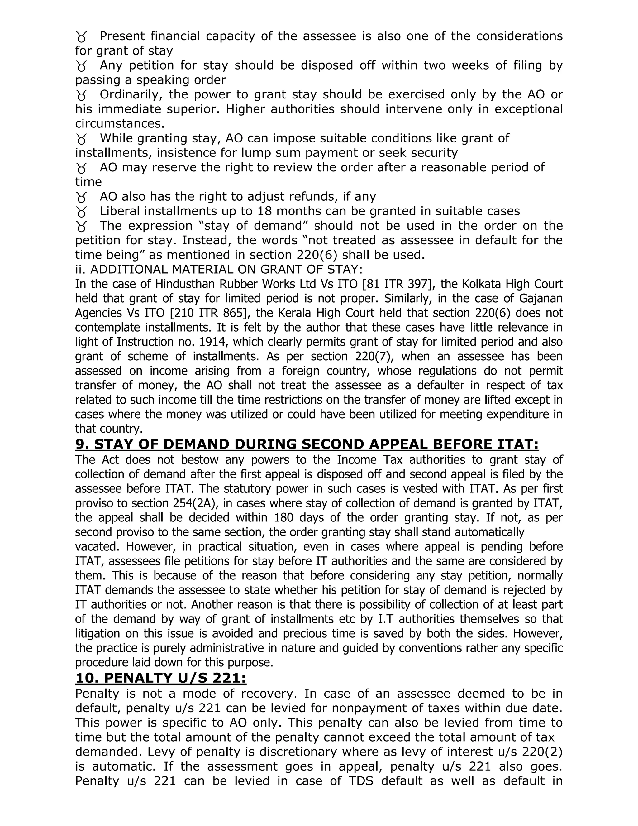 Present financial capacity of the assessee is also one of the considerations
for grant of stay
Any petition for stay should be disposed off within two weeks of filing by
passing a speaking order
Ordinarily, the power to grant stay should be exercised only by the AO or
his immediate superior. Higher authorities should intervene only in exceptional
circumstances.
While granting stay, AO can impose suitable conditions like grant of
installments, insistence for lump sum payment or seek security
AO may reserve the right to review the order after a reasonable period of
time
AO also has the right to adjust refunds, if any
Liberal installments up to 18 months can be granted in suitable cases
The expression “stay of demand” should not be used in the order on the
petition for stay. Instead, the words “not treated as assessee in default for the
time being” as mentioned in section 220(6) shall be used.
ii. ADDITIONAL MATERIAL ON GRANT OF STAY:
In the case of Hindusthan Rubber Works Ltd Vs ITO [81 ITR 397], the Kolkata High Court
held that grant of stay for limited period is not proper. Similarly, in the case of Gajanan
Agencies Vs ITO [210 ITR 865], the Kerala High Court held that section 220(6) does not
contemplate installments. It is felt by the author that these cases have little relevance in
light of Instruction no. 1914, which clearly permits grant of stay for limited period and also
grant of scheme of installments. As per section 220(7), when an assessee has been
assessed on income arising from a foreign country, whose regulations do not permit
transfer of money, the AO shall not treat the assessee as a defaulter in respect of tax
related to such income till the time restrictions on the transfer of money are lifted except in
cases where the money was utilized or could have been utilized for meeting expenditure in
that country.
9. STAY OF DEMAND DURING SECOND APPEAL BEFORE ITAT:
The Act does not bestow any powers to the Income Tax authorities to grant stay of
collection of demand after the first appeal is disposed off and second appeal is filed by the
assessee before ITAT. The statutory power in such cases is vested with ITAT. As per first
proviso to section 254(2A), in cases where stay of collection of demand is granted by ITAT,
the appeal shall be decided within 180 days of the order granting stay. If not, as per
second proviso to the same section, the order granting stay shall stand automatically
vacated. However, in practical situation, even in cases where appeal is pending before
ITAT, assessees file petitions for stay before IT authorities and the same are considered by
them. This is because of the reason that before considering any stay petition, normally
ITAT demands the assessee to state whether his petition for stay of demand is rejected by
IT authorities or not. Another reason is that there is possibility of collection of at least part
of the demand by way of grant of installments etc by I.T authorities themselves so that
litigation on this issue is avoided and precious time is saved by both the sides. However,
the practice is purely administrative in nature and guided by conventions rather any specific
procedure laid down for this purpose.
10. PENALTY U/S 221:
Penalty is not a mode of recovery. In case of an assessee deemed to be in
default, penalty u/s 221 can be levied for nonpayment of taxes within due date.
This power is specific to AO only. This penalty can also be levied from time to
time but the total amount of the penalty cannot exceed the total amount of tax
demanded. Levy of penalty is discretionary where as levy of interest u/s 220(2)
is automatic. If the assessment goes in appeal, penalty u/s 221 also goes.
Penalty u/s 221 can be levied in case of TDS default as well as default in
 
