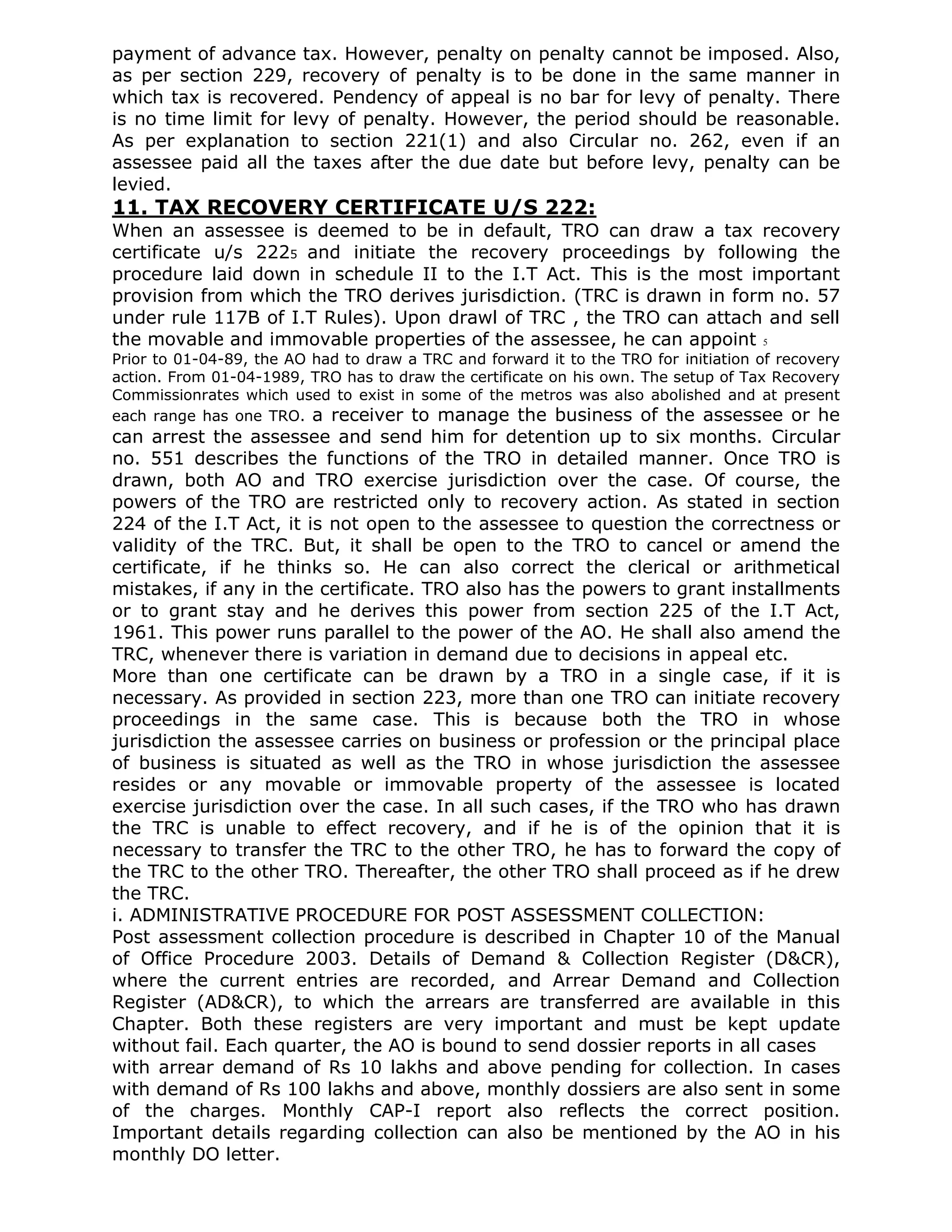 payment of advance tax. However, penalty on penalty cannot be imposed. Also,
as per section 229, recovery of penalty is to be done in the same manner in
which tax is recovered. Pendency of appeal is no bar for levy of penalty. There
is no time limit for levy of penalty. However, the period should be reasonable.
As per explanation to section 221(1) and also Circular no. 262, even if an
assessee paid all the taxes after the due date but before levy, penalty can be
levied.
11. TAX RECOVERY CERTIFICATE U/S 222:
When an assessee is deemed to be in default, TRO can draw a tax recovery
certificate u/s 2225 and initiate the recovery proceedings by following the
procedure laid down in schedule II to the I.T Act. This is the most important
provision from which the TRO derives jurisdiction. (TRC is drawn in form no. 57
under rule 117B of I.T Rules). Upon drawl of TRC , the TRO can attach and sell
the movable and immovable properties of the assessee, he can appoint 5
Prior to 01-04-89, the AO had to draw a TRC and forward it to the TRO for initiation of recovery
action. From 01-04-1989, TRO has to draw the certificate on his own. The setup of Tax Recovery
Commissionrates which used to exist in some of the metros was also abolished and at present
each range has one TRO. a receiver to manage the business of the assessee or he
can arrest the assessee and send him for detention up to six months. Circular
no. 551 describes the functions of the TRO in detailed manner. Once TRO is
drawn, both AO and TRO exercise jurisdiction over the case. Of course, the
powers of the TRO are restricted only to recovery action. As stated in section
224 of the I.T Act, it is not open to the assessee to question the correctness or
validity of the TRC. But, it shall be open to the TRO to cancel or amend the
certificate, if he thinks so. He can also correct the clerical or arithmetical
mistakes, if any in the certificate. TRO also has the powers to grant installments
or to grant stay and he derives this power from section 225 of the I.T Act,
1961. This power runs parallel to the power of the AO. He shall also amend the
TRC, whenever there is variation in demand due to decisions in appeal etc.
More than one certificate can be drawn by a TRO in a single case, if it is
necessary. As provided in section 223, more than one TRO can initiate recovery
proceedings in the same case. This is because both the TRO in whose
jurisdiction the assessee carries on business or profession or the principal place
of business is situated as well as the TRO in whose jurisdiction the assessee
resides or any movable or immovable property of the assessee is located
exercise jurisdiction over the case. In all such cases, if the TRO who has drawn
the TRC is unable to effect recovery, and if he is of the opinion that it is
necessary to transfer the TRC to the other TRO, he has to forward the copy of
the TRC to the other TRO. Thereafter, the other TRO shall proceed as if he drew
the TRC.
i. ADMINISTRATIVE PROCEDURE FOR POST ASSESSMENT COLLECTION:
Post assessment collection procedure is described in Chapter 10 of the Manual
of Office Procedure 2003. Details of Demand & Collection Register (D&CR),
where the current entries are recorded, and Arrear Demand and Collection
Register (AD&CR), to which the arrears are transferred are available in this
Chapter. Both these registers are very important and must be kept update
without fail. Each quarter, the AO is bound to send dossier reports in all cases
with arrear demand of Rs 10 lakhs and above pending for collection. In cases
with demand of Rs 100 lakhs and above, monthly dossiers are also sent in some
of the charges. Monthly CAP-I report also reflects the correct position.
Important details regarding collection can also be mentioned by the AO in his
monthly DO letter.
 