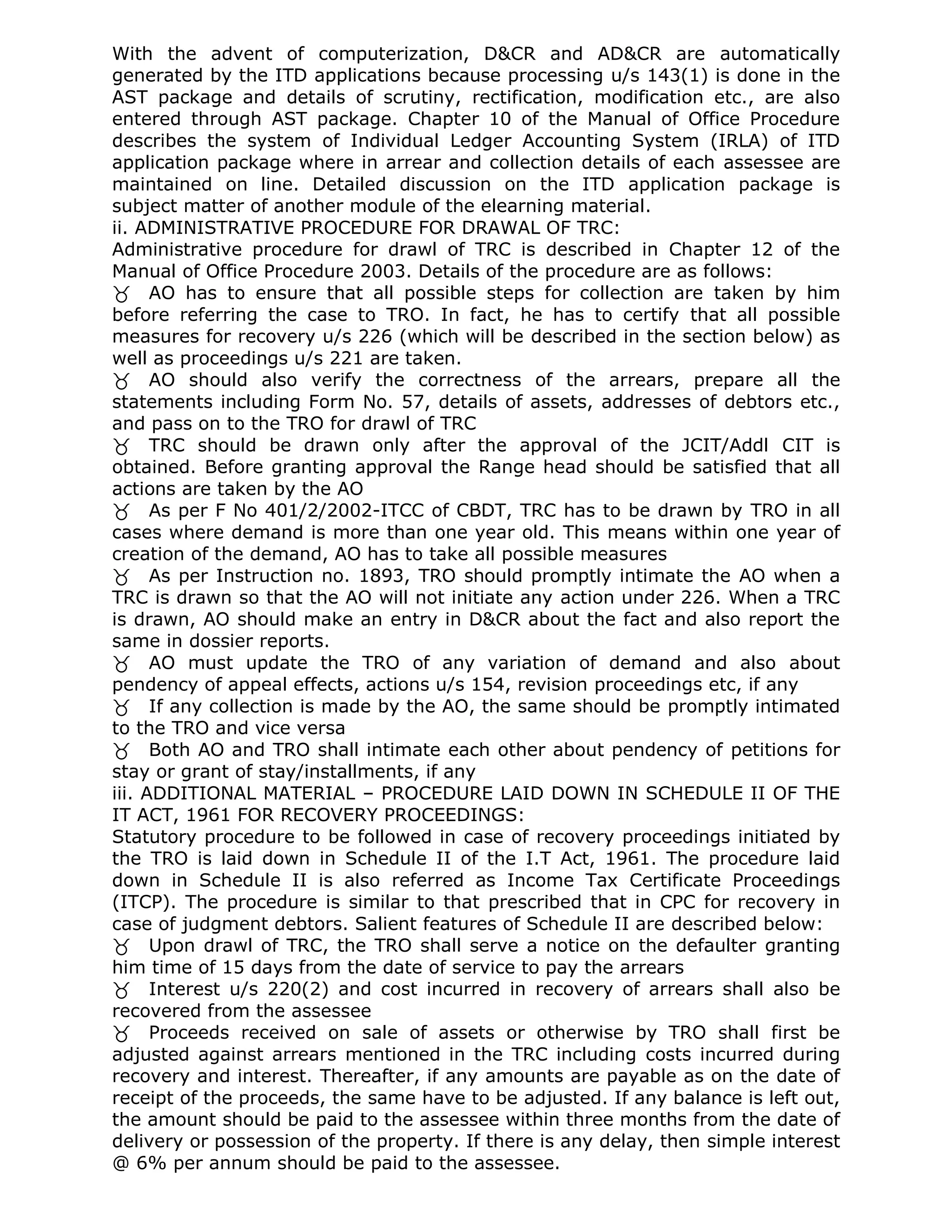 With the advent of computerization, D&CR and AD&CR are automatically
generated by the ITD applications because processing u/s 143(1) is done in the
AST package and details of scrutiny, rectification, modification etc., are also
entered through AST package. Chapter 10 of the Manual of Office Procedure
describes the system of Individual Ledger Accounting System (IRLA) of ITD
application package where in arrear and collection details of each assessee are
maintained on line. Detailed discussion on the ITD application package is
subject matter of another module of the elearning material.
ii. ADMINISTRATIVE PROCEDURE FOR DRAWAL OF TRC:
Administrative procedure for drawl of TRC is described in Chapter 12 of the
Manual of Office Procedure 2003. Details of the procedure are as follows:
AO has to ensure that all possible steps for collection are taken by him
before referring the case to TRO. In fact, he has to certify that all possible
measures for recovery u/s 226 (which will be described in the section below) as
well as proceedings u/s 221 are taken.
AO should also verify the correctness of the arrears, prepare all the
statements including Form No. 57, details of assets, addresses of debtors etc.,
and pass on to the TRO for drawl of TRC
TRC should be drawn only after the approval of the JCIT/Addl CIT is
obtained. Before granting approval the Range head should be satisfied that all
actions are taken by the AO
As per F No 401/2/2002-ITCC of CBDT, TRC has to be drawn by TRO in all
cases where demand is more than one year old. This means within one year of
creation of the demand, AO has to take all possible measures
As per Instruction no. 1893, TRO should promptly intimate the AO when a
TRC is drawn so that the AO will not initiate any action under 226. When a TRC
is drawn, AO should make an entry in D&CR about the fact and also report the
same in dossier reports.
AO must update the TRO of any variation of demand and also about
pendency of appeal effects, actions u/s 154, revision proceedings etc, if any
If any collection is made by the AO, the same should be promptly intimated
to the TRO and vice versa
Both AO and TRO shall intimate each other about pendency of petitions for
stay or grant of stay/installments, if any
iii. ADDITIONAL MATERIAL – PROCEDURE LAID DOWN IN SCHEDULE II OF THE
IT ACT, 1961 FOR RECOVERY PROCEEDINGS:
Statutory procedure to be followed in case of recovery proceedings initiated by
the TRO is laid down in Schedule II of the I.T Act, 1961. The procedure laid
down in Schedule II is also referred as Income Tax Certificate Proceedings
(ITCP). The procedure is similar to that prescribed that in CPC for recovery in
case of judgment debtors. Salient features of Schedule II are described below:
Upon drawl of TRC, the TRO shall serve a notice on the defaulter granting
him time of 15 days from the date of service to pay the arrears
Interest u/s 220(2) and cost incurred in recovery of arrears shall also be
recovered from the assessee
Proceeds received on sale of assets or otherwise by TRO shall first be
adjusted against arrears mentioned in the TRC including costs incurred during
recovery and interest. Thereafter, if any amounts are payable as on the date of
receipt of the proceeds, the same have to be adjusted. If any balance is left out,
the amount should be paid to the assessee within three months from the date of
delivery or possession of the property. If there is any delay, then simple interest
@ 6% per annum should be paid to the assessee.
 