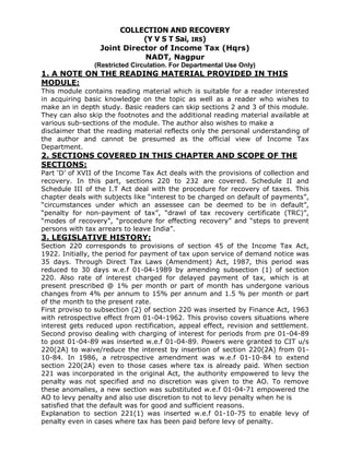 COLLECTION AND RECOVERY
                             (Y V S T Sai, IRS)
                  Joint Director of Income Tax (Hqrs)
                             NADT, Nagpur
                (Restricted Circulation. For Departmental Use Only)
1. A NOTE ON THE READING MATERIAL PROVIDED IN THIS
MODULE:
This module contains reading material which is suitable for a reader interested
in acquiring basic knowledge on the topic as well as a reader who wishes to
make an in depth study. Basic readers can skip sections 2 and 3 of this module.
They can also skip the footnotes and the additional reading material available at
various sub-sections of the module. The author also wishes to make a
disclaimer that the reading material reflects only the personal understanding of
the author and cannot be presumed as the official view of Income Tax
Department.
2. SECTIONS COVERED IN THIS CHAPTER AND SCOPE OF THE
SECTIONS:
Part „D‟ of XVII of the Income Tax Act deals with the provisions of collection and
recovery. In this part, sections 220 to 232 are covered. Schedule II and
Schedule III of the I.T Act deal with the procedure for recovery of taxes. This
chapter deals with subjects like “interest to be charged on default of payments”,
“circumstances under which an assessee can be deemed to be in default”,
“penalty for non-payment of tax”, “drawl of tax recovery certificate (TRC)”,
“modes of recovery”, “procedure for effecting recovery” and “steps to prevent
persons with tax arrears to leave India”.
3. LEGISLATIVE HISTORY:
Section 220 corresponds to provisions of section 45 of the Income Tax Act,
1922. Initially, the period for payment of tax upon service of demand notice was
35 days. Through Direct Tax Laws (Amendment) Act, 1987, this period was
reduced to 30 days w.e.f 01-04-1989 by amending subsection (1) of section
220. Also rate of interest charged for delayed payment of tax, which is at
present prescribed @ 1% per month or part of month has undergone various
changes from 4% per annum to 15% per annum and 1.5 % per month or part
of the month to the present rate.
First proviso to subsection (2) of section 220 was inserted by Finance Act, 1963
with retrospective effect from 01-04-1962. This proviso covers situations where
interest gets reduced upon rectification, appeal effect, revision and settlement.
Second proviso dealing with charging of interest for periods from pre 01-04-89
to post 01-04-89 was inserted w.e.f 01-04-89. Powers were granted to CIT u/s
220(2A) to waive/reduce the interest by insertion of section 220(2A) from 01-
10-84. In 1986, a retrospective amendment was w.e.f 01-10-84 to extend
section 220(2A) even to those cases where tax is already paid. When section
221 was incorporated in the original Act, the authority empowered to levy the
penalty was not specified and no discretion was given to the AO. To remove
these anomalies, a new section was substituted w.e.f 01-04-71 empowered the
AO to levy penalty and also use discretion to not to levy penalty when he is
satisfied that the default was for good and sufficient reasons.
Explanation to section 221(1) was inserted w.e.f 01-10-75 to enable levy of
penalty even in cases where tax has been paid before levy of penalty.
 