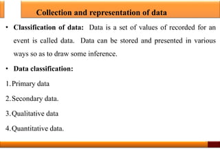 Collection and representation of data
• Classification of data: Data is a set of values of recorded for an
event is called data. Data can be stored and presented in various
ways so as to draw some inference.
• Data classification:
1.Primary data
2.Secondary data.
3.Qualitative data
4.Quantitative data.
2
 