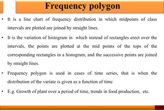 Frequency polygon
• It is a line chart of frequency distribution in which midpoints of class
intervals are plotted are joined by straight lines.
• It is the variation of histogram in which instead of rectangles erect over the
intervals, the points are plotted at the mid points of the tops of the
corresponding rectangles in a histogram, and the successive points are joined
by straight lines.
• Frequency polygon is used in cases of time series, that is when the
distribution of the variate is given as a function of time
• E.g. Growth of plant over a period of time, trends in food production, etc.
20
 