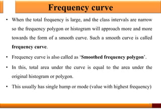 Frequency curve
• When the total frequency is large, and the class intervals are narrow
so the frequency polygon or histogram will approach more and more
towards the form of a smooth curve. Such a smooth curve is called
frequency curve.
• Frequency curve is also called as ‘Smoothed frequency polygon’.
• In this, total area under the curve is equal to the area under the
original histogram or polygon.
• This usually has single hump or mode (value with highest frequency)
23
 