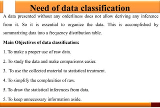 Need of data classification
A data presented without any orderliness does not allow deriving any inference
from it. So it is essential to organize the data. This is accomplished by
summarizing data into a frequency distribution table.
Main Objectives of data classification:
1. To make a proper use of raw data.
2. To study the data and make comparisons easier.
3. To use the collected material to statistical treatment.
4. To simplify the complexities of raw.
5. To draw the statistical inferences from data.
5. To keep unnecessary information aside.
3
 