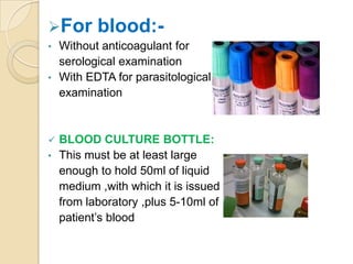 For       blood:-
•   Without anticoagulant for
    serological examination
•   With EDTA for parasitological
    examination


   BLOOD CULTURE BOTTLE:
•   This must be at least large
    enough to hold 50ml of liquid
    medium ,with which it is issued
    from laboratory ,plus 5-10ml of
    patient’s blood
 