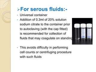 For       serous fluids:-
•   Universal container
•   Addition of 0.3ml of 20% solution
    sodium citrate to the container prior
    to autoclaving (with the cap fitted)
    is recommended for collection of
    fluids that may coagulate on standing

•   This avoids difficulty in performing
    cell counts or centrifuging procedure
    with such fluids
 