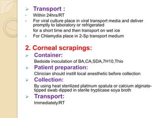    Transport :
•   Within 24hrs/RT
•   For viral culture place in viral transport media and deliver
    promptly to laboratory or refrigerated
    for a short time and then transport on wet ice
•   For Chlamydia place in 2-Sp transport medium

2. Corneal scrapings:
   Container:
    Bedside inoculation of BA,CA,SDA,7H10,Thio
   Patient preparation:
    Clinician should instill local anesthetic before collection
   Collection:
    By using heat sterilized platinum spatula or calcium alginate-
    tipped swab dipped in sterile trypticase soya broth
   Transport:
    Immediately/RT
 