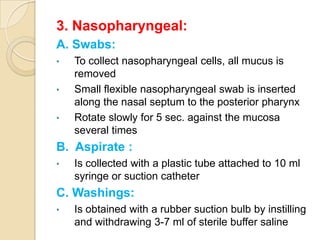 3. Nasopharyngeal:
A. Swabs:
•   To collect nasopharyngeal cells, all mucus is
    removed
•   Small flexible nasopharyngeal swab is inserted
    along the nasal septum to the posterior pharynx
•   Rotate slowly for 5 sec. against the mucosa
    several times
B. Aspirate :
•   Is collected with a plastic tube attached to 10 ml
    syringe or suction catheter
C. Washings:
•   Is obtained with a rubber suction bulb by instilling
    and withdrawing 3-7 ml of sterile buffer saline
 