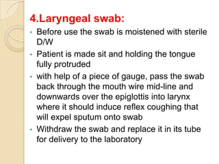 4.Laryngeal swab:
• Before use the swab is moistened with sterile
  D/W
• Patient is made sit and holding the tongue
  fully protruded
• with help of a piece of gauge, pass the swab
  back through the mouth wire mid-line and
  downwards over the epiglottis into larynx
  where it should induce reflex coughing that
  will expel sputum onto swab
• Withdraw the swab and replace it in its tube
  for delivery to the laboratory
 