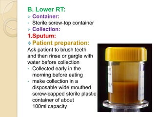 B. Lower RT:
 Container:
• Sterile screw-top container
 Collection:
1.Sputum:
 Patient preparation:
Ask patient to brush teeth
and then rinse or gargle with
water before collection
• Collected early in the
  morning before eating
• make collection in a
  disposable wide mouthed
  screw-capped sterile plastic
  container of about
  100ml capacity
 