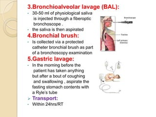 3.Bronchioalveolar lavage (BAL):
•   30-50 ml of physiological saliva
     is injected through a fiberoptic
     bronchoscope .
•   the saliva is then aspirated
4.Bronchial brush:
•   Is collected via a protected
    catheter bronchial brush as part
    of a bronchoscopy examination
5.Gastric lavage:
•   In the morning before the
     patient has taken anything
    but after a bout of coughing
     and swallowing , aspirate the
    fasting stomach contents with
    a Ryle’s tube
   Transport:
•   Within 24hrs/RT
 