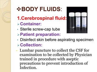 BODY FLUIDS:
1.Cerebrospinal fluid:
 Container:
•   Sterile screw-cap tube
 Patient   preparation:
•   Disinfect skin before aspirating specimen
 Collection:
•   Lumbar puncture to collect the CSF for
    examination to be collected by Physician
    trained in procedure with aseptic
    precautions to prevent introduction of
    Infection.
 