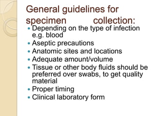 General guidelines for
specimen        collection:
 Depending   on the type of infection
  e.g. blood
 Aseptic precautions
 Anatomic sites and locations
 Adequate amount/volume
 Tissue or other body fluids should be
  preferred over swabs, to get quality
  material
 Proper timing
 Clinical laboratory form
 