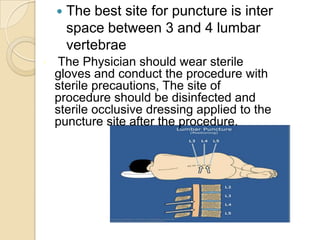    The best site for puncture is inter
        space between 3 and 4 lumbar
        vertebrae
•    The Physician should wear sterile
    gloves and conduct the procedure with
    sterile precautions, The site of
    procedure should be disinfected and
    sterile occlusive dressing applied to the
    puncture site after the procedure.
 