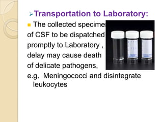 Transportation    to Laboratory:
 The collected specimen
of CSF to be dispatched
promptly to Laboratory ,
delay may cause death
of delicate pathogens,
e.g. Meningococci and disintegrate
  leukocytes
 