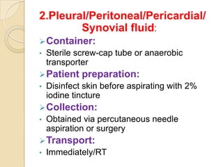 2.Pleural/Peritoneal/Pericardial/
        Synovial fluid:
 Container:
•   Sterile screw-cap tube or anaerobic
    transporter
 Patient    preparation:
•   Disinfect skin before aspirating with 2%
    iodine tincture
 Collection:
•   Obtained via percutaneous needle
    aspiration or surgery
 Transport:
•   Immediately/RT
 