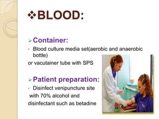 BLOOD:
 Container:
• Blood culture media set(aerobic and anaerobic
  bottle)
or vacutainer tube with SPS


 Patient   preparation:
• Disinfect venipuncture site
with 70% alcohol and
disinfectant such as betadine
 