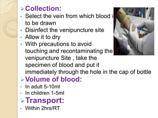  Collection:
•   Select the vein from which blood is
    to be drawn
•   Disinfect the venipuncture site
•   Allow it to dry
•   With precautions to avoid
    touching and recontaminating the
    venipuncture Site , take the
    specimen of blood and put it
    immediately through the hole in the cap of bottle
 Volume      of blood:
• In adult 5-10ml
• In children 1-5ml
Transport:
•   Within 2hrs/RT
 