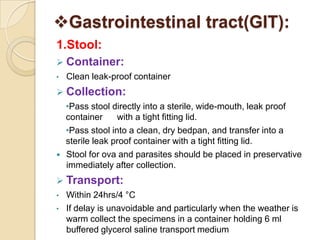 Gastrointestinal tract(GIT):
1.Stool:
 Container:
•   Clean leak-proof container
 Collection:
    •Pass stool directly into a sterile, wide-mouth, leak proof
    container     with a tight fitting lid.
    •Pass stool into a clean, dry bedpan, and transfer into a
    sterile leak proof container with a tight fitting lid.
   Stool for ova and parasites should be placed in preservative
    immediately after collection.
 Transport:
•   Within 24hrs/4 °C
•   If delay is unavoidable and particularly when the weather is
    warm collect the specimens in a container holding 6 ml
    buffered glycerol saline transport medium
 