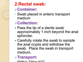 2.Rectal swab:
Container:
•   Swab placed in enteric transport
    medium
Collection:
 Pass the tip of a sterile swab
  approximately 1 inch beyond the anal
  sphincter.
 Carefully rotate the swab to sample
  the anal crypts and withdraw the
  swab. Place the swab in transport
  medium.
Transport:
 