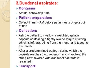 3.Duodenal aspirates:
 Container:
•   Sterile, screw-cap tube
 Patient    preparation:
•   Collect in early AM before patient eats or gets out
    of bed.
 Collection:
•   Ask the patient to swallow a weighted gelatin
    capsule containing a tightly wound length of string,
    which is left protruding from the mouth and taped to
    the cheek
•   After a predetermined period , during which the
    capsule reaches the duodenum and dissolves, the
    string now covered with duodenal contents is
    retracted .
 Transport:
 
