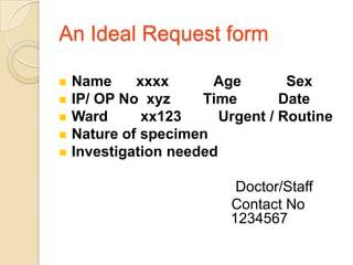 An Ideal Request form

   Name     xxxx      Age         Sex
   IP/ OP No xyz     Time        Date
   Ward      xx123      Urgent / Routine
   Nature of specimen
   Investigation needed

                           Doctor/Staff
                          Contact No
                          1234567
 