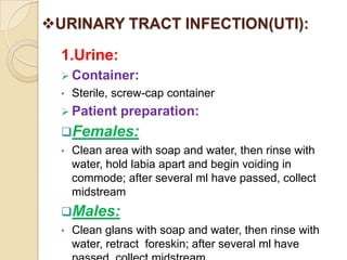 URINARY TRACT INFECTION(UTI):

  1.Urine:
   Container:
  •   Sterile, screw-cap container
   Patient    preparation:
  Females:
  •   Clean area with soap and water, then rinse with
      water, hold labia apart and begin voiding in
      commode; after several ml have passed, collect
      midstream
  Males:
  •   Clean glans with soap and water, then rinse with
      water, retract foreskin; after several ml have
 
