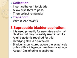  Collection:
•   Insert catheter into bladder
•   Allow first 15ml to pass
•   Then collect remainder
 Transport:
• Within 24hrs/4°C

3.Suprapubic bladder aspiration:
•   It is used primarily for neonates and small
    children but may be safely used in adults
•   A full bladder is required for this
•   Overlying skin id disinfected
•   Bladder is punctured above the symphysis
    pubis with a 22-gauge needle on a syringe
•   About 10ml of urine is aspirated
 