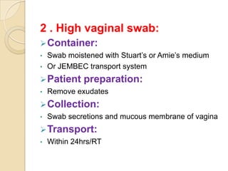 2 . High vaginal swab:
 Container:
•   Swab moistened with Stuart’s or Amie’s medium
•   Or JEMBEC transport system
 Patient     preparation:
•   Remove exudates
 Collection:
•   Swab secretions and mucous membrane of vagina
 Transport:
•   Within 24hrs/RT
 