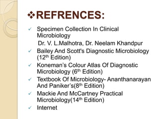 REFRENCES:
   Specimen Collection In Clinical
    Microbiology
     Dr. V. L.Malhotra, Dr. Neelam Khandpur
   Bailey And Scott's Diagnostic Microbiology
    (12th Edition)
   Koneman’s Colour Atlas Of Diagnostic
    Microbiology (6th Edition)
   Textbook Of Microbiology- Ananthanarayan
    And Paniker’s(8th Edition)
   Mackie And McCartney Practical
    Microbiology(14th Edition)
   Internet
 